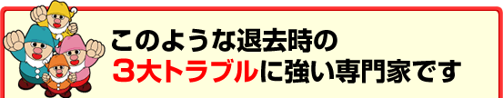 このような退去時の３大トラブルに強い専門家です